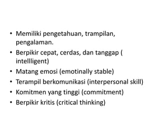 • Memiliki pengetahuan, trampilan,
pengalaman.
• Berpikir cepat, cerdas, dan tanggap (
intellligent)
• Matang emosi (emotinally stable)
• Terampil berkomunikasi (interpersonal skill)
• Komitmen yang tinggi (commitment)
• Berpikir kritis (critical thinking)
 