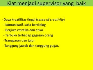 Kiat menjadi supervisor yang baik
- Daya kreatifitas tinggi (sense of creativity)
- Komunikatif, suka berdialog
- Berjiwa estetika dan etika
- Terbuka terhadap gagasan orang
-Transparan dan jujur
-Tanggung jawab dan tanggung gugat.
 