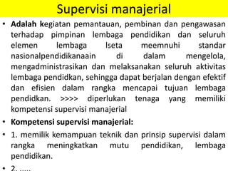Supervisi manajerial
• Adalah kegiatan pemantauan, pembinan dan pengawasan
terhadap pimpinan lembaga pendidikan dan seluruh
elemen lembaga lseta meemnuhi standar
nasionalpendidikanaain di dalam mengelola,
mengadministrasikan dan melaksanakan seluruh aktivitas
lembaga pendidkan, sehingga dapat berjalan dengan efektif
dan efisien dalam rangka mencapai tujuan lembaga
pendidkan. >>>> diperlukan tenaga yang memiliki
kompetensi supervisi manajerial
• Kompetensi supervisi manajerial:
• 1. memilik kemampuan teknik dan prinsip supervisi dalam
rangka meningkatkan mutu pendidikan, lembaga
pendidikan.
 
