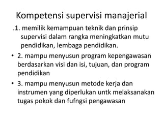 Kompetensi supervisi manajerial
.1. memilik kemampuan teknik dan prinsip
supervisi dalam rangka meningkatkan mutu
pendidikan, lembaga pendidikan.
• 2. mampu menyusun program kepengawasan
berdasarkan visi dan isi, tujuan, dan program
pendidikan
• 3. mampu menyusun metode kerja dan
instrumen yang diperlukan untk melaksanakan
tugas pokok dan fufngsi pengawasan
 