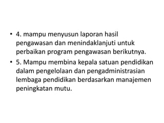 • 4. mampu menyusun laporan hasil
pengawasan dan menindaklanjuti untuk
perbaikan program pengawasan berikutnya.
• 5. Mampu membina kepala satuan pendidikan
dalam pengelolaan dan pengadministrasian
lembaga pendidikan berdasarkan manajemen
peningkatan mutu.
 