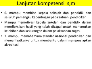Lanjutan kompetensi s,m
• 6. mampu membina kepala sekolah dan pendidik dan
seluruh pemangku kepentingan pada satuan pendidikan
• Mampu memotivasi kepala sekolah dan pendidik dalam
merefleksikan hasil yang telah dicapai untuk menemukan
kelebihan dan kekurangan dalam pelaksanaan tugas
• 7. mampu memahaminm standar nasional pendidikan dan
memanfaatkanya untuk membantu dalam mempersiapkan
akreditasi.
 