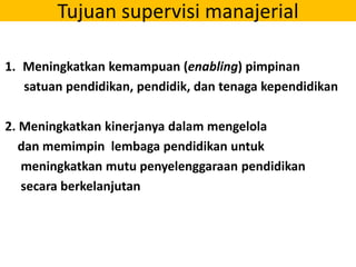 Tujuan supervisi manajerial
1. Meningkatkan kemampuan (enabling) pimpinan
satuan pendidikan, pendidik, dan tenaga kependidikan
2. Meningkatkan kinerjanya dalam mengelola
dan memimpin lembaga pendidikan untuk
meningkatkan mutu penyelenggaraan pendidikan
secara berkelanjutan
 