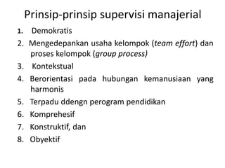 Prinsip-prinsip supervisi manajerial
1. Demokratis
2. Mengedepankan usaha kelompok (team effort) dan
proses kelompok (group process)
3. Kontekstual
4. Berorientasi pada hubungan kemanusiaan yang
harmonis
5. Terpadu ddengn perogram pendidikan
6. Komprehesif
7. Konstruktif, dan
8. Obyektif
 