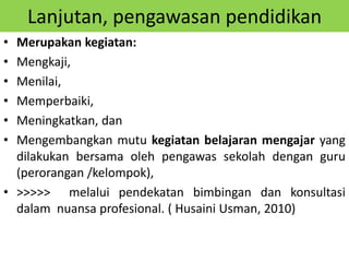 Lanjutan, pengawasan pendidikan
• Merupakan kegiatan:
• Mengkaji,
• Menilai,
• Memperbaiki,
• Meningkatkan, dan
• Mengembangkan mutu kegiatan belajaran mengajar yang
dilakukan bersama oleh pengawas sekolah dengan guru
(perorangan /kelompok),
• >>>>> melalui pendekatan bimbingan dan konsultasi
dalam nuansa profesional. ( Husaini Usman, 2010)
 