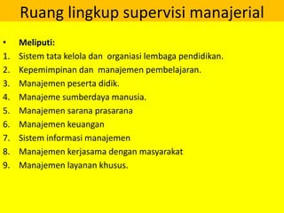 Ruang lingkup supervisi manajerial
• Meliputi:
1. Sistem tata kelola dan organiasi lembaga pendidikan.
2. Kepemimpinan dan manajemen pembelajaran.
3. Manajemen peserta didik.
4. Manajeme sumberdaya manusia.
5. Manajemen sarana prasarana
6. Manajemen keuangan
7. Sistem informasi manajemen
8. Manajemen kerjasama dengan masyarakat
9. Manajemen layanan khusus.
 