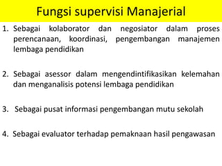 Fungsi supervisi Manajerial
1. Sebagai kolaborator dan negosiator dalam proses
perencanaan, koordinasi, pengembangan manajemen
lembaga pendidikan
2. Sebagai asessor dalam mengendintifikasikan kelemahan
dan menganalisis potensi lembaga pendidikan
3. Sebagai pusat informasi pengembangan mutu sekolah
4. Sebagai evaluator terhadap pemaknaan hasil pengawasan
 