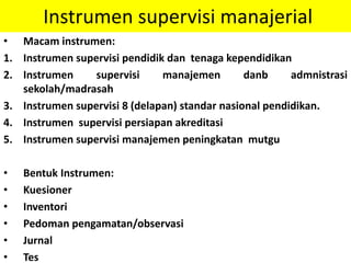 Instrumen supervisi manajerial
• Macam instrumen:
1. Instrumen supervisi pendidik dan tenaga kependidikan
2. Instrumen supervisi manajemen danb admnistrasi
sekolah/madrasah
3. Instrumen supervisi 8 (delapan) standar nasional pendidikan.
4. Instrumen supervisi persiapan akreditasi
5. Instrumen supervisi manajemen peningkatan mutgu
• Bentuk Instrumen:
• Kuesioner
• Inventori
• Pedoman pengamatan/observasi
• Jurnal
• Tes
 