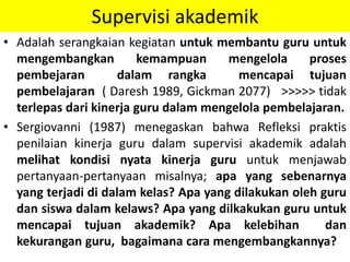 Supervisi akademik
• Adalah serangkaian kegiatan untuk membantu guru untuk
mengembangkan kemampuan mengelola proses
pembejaran dalam rangka mencapai tujuan
pembelajaran ( Daresh 1989, Gickman 2077) >>>>> tidak
terlepas dari kinerja guru dalam mengelola pembelajaran.
• Sergiovanni (1987) menegaskan bahwa Refleksi praktis
penilaian kinerja guru dalam supervisi akademik adalah
melihat kondisi nyata kinerja guru untuk menjawab
pertanyaan-pertanyaan misalnya; apa yang sebenarnya
yang terjadi di dalam kelas? Apa yang dilakukan oleh guru
dan siswa dalam kelaws? Apa yang dilkakukan guru untuk
mencapai tujuan akademik? Apa kelebihan dan
kekurangan guru, bagaimana cara mengembangkannya?
 