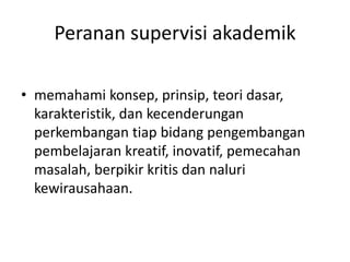 Peranan supervisi akademik
• memahami konsep, prinsip, teori dasar,
karakteristik, dan kecenderungan
perkembangan tiap bidang pengembangan
pembelajaran kreatif, inovatif, pemecahan
masalah, berpikir kritis dan naluri
kewirausahaan.
 