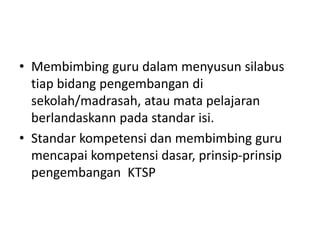 • Membimbing guru dalam menyusun silabus
tiap bidang pengembangan di
sekolah/madrasah, atau mata pelajaran
berlandaskann pada standar isi.
• Standar kompetensi dan membimbing guru
mencapai kompetensi dasar, prinsip-prinsip
pengembangan KTSP
 