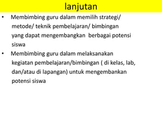 lanjutan
• Membimbing guru dalam memilih strategi/
metode/ teknik pembelajaran/ bimbingan
yang dapat mengembangkan berbagai potensi
siswa
• Membimbing guru dalam melaksanakan
kegiatan pembelajaran/bimbingan ( di kelas, lab,
dan/atau di lapangan) untuk mengembankan
potensi siswa
 