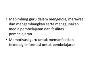 • Mebimbing guru dalam mengelola, merawat
dan mengembangkan serta menggunakan
media pembelajaran dan fasilitas
pembelajaran
• Memotivasi guru untuk memanfaatkan
teknologi informasi untuk pembelajaran
 