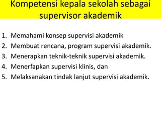 Kompetensi kepala sekolah sebagai
supervisor akademik
1. Memahami konsep supervisi akademik
2. Membuat rencana, program supervisi akademik.
3. Menerapkan teknik-teknik supervisi akademik.
4. Menerfapkan supervisi klinis, dan
5. Melaksanakan tindak lanjut supervisi akademik.
 