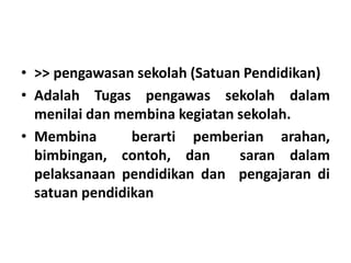 • >> pengawasan sekolah (Satuan Pendidikan)
• Adalah Tugas pengawas sekolah dalam
menilai dan membina kegiatan sekolah.
• Membina berarti pemberian arahan,
bimbingan, contoh, dan saran dalam
pelaksanaan pendidikan dan pengajaran di
satuan pendidikan
 