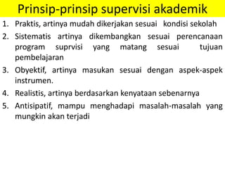 Prinsip-prinsip supervisi akademik
1. Praktis, artinya mudah dikerjakan sesuai kondisi sekolah
2. Sistematis artinya dikembangkan sesuai perencanaan
program suprvisi yang matang sesuai tujuan
pembelajaran
3. Obyektif, artinya masukan sesuai dengan aspek-aspek
instrumen.
4. Realistis, artinya berdasarkan kenyataan sebenarnya
5. Antisipatif, mampu menghadapi masalah-masalah yang
mungkin akan terjadi
 