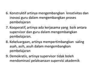 6. Konstruktif artinya mengembangkan kreativitas dan
inovasi guru dalam mengembangkan proses
pembelajaran
7. Kooperatif, artinya ada kerjasama yang baik antara
supervisor dan guru dalam mengembangkan
pembelajaran.
8. Kekeluargaan, artinya mempertimbangkan saling
asah, asih, asuh dalam mengembangkan
pembelajaran
9. Demokratis, artinya supervisor tidak boleh
mendominasi pelaksanaan supervisi akademik
 