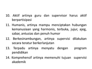 10. Aktif artinya guru dan supervisor harus aktif
berpartisipasi
11. Humanis, artinya mampu menciptakan hubungan
kemanusiaan yang harmonis, terbuka, jujur, ajeg,
sabar, antusias dan penuh humor
12. Berkesinambungan, artinya supervisi dilakukan
secara teratur berkerlanjutan
13. Terpadu artinya menyatu dengan program
pendidikan
14. Komprehensif artinya memenuhi tujuan supervisi
akademik
 