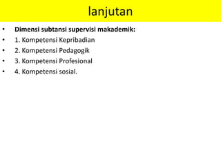 lanjutan
• Dimensi subtansi supervisi makademik:
• 1. Kompetensi Kepribadian
• 2. Kompetensi Pedagogik
• 3. Kompetensi Profesional
• 4. Kompetensi sosial.
 