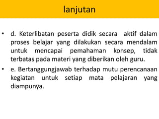 lanjutan
• d. Keterlibatan peserta didik secara aktif dalam
proses belajar yang dilakukan secara mendalam
untuk mencapai pemahaman konsep, tidak
terbatas pada materi yang diberikan oleh guru.
• e. Bertanggungjawab terhadap mutu perencanaan
kegiatan untuk setiap mata pelajaran yang
diampunya.
 