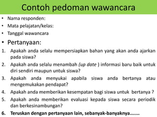 Contoh pedoman wawancara
• Nama responden:
• Mata pelajatan/kelas:
• Tanggal wawancara
• Pertanyaan:
1. Apakah anda selalu mempersiapkan bahan yang akan anda ajarkan
pada siswa?
2. Apakah anda selalu menambah (up date ) informasi baru baik untuk
diri sendiri maupun untuk siswa?
3. Apakah anda menyukai apabila siswa anda bertanya atau
mengemukakan pendapat?
4. Apakah anda memberikan kesempatan bagi siswa untuk bertanya ?
5. Apakah anda memberikan evaluasi kepada siswa secara periodik
dan berkesinambungan?
6. Teruskan dengan pertanyaan lain, sebanyak-banyaknya.......
 