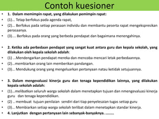 Contoh kuesioner
• 1. Dalam memimpin rapat, yang dilakukan pemimpin rapat:
• (1)... Tetap berfokus pada agenda rapat,
• (2)... Berfokus pada setiap perasaan individu dan membantu peserta rapat mengekspresikan
perasaanya.
• (3).... Berfokus pada orang yang berbeda pendapat dan bagaimana menengahinya.
• 2. Ketika ada perbedaan pendapat yang sangat kuat antara guru dan kepala sekolah, yang
dilakukan oleh kepala sekolah adalah:
• (1) ...Mendengarkan pendapat mereka dan mencoba mencari letak perbedaannya.
• (2)...membiarkan orang lain memberikan pandangan.
• (3)... Mendukung orang yang mengeluarkan pertanyaan natau ketidak setujuannya.
• 3. Dalam mengevaluasi kinerja guru dan tenaga kependidikan lainnya, yang dilakukan
kepala sekolah adalah:
• (1)...melibatkan seluruh warga sekolah dalam menetapkan tujuan dan nmengevaluasi kinerja
guru dan tenaga kependidikan.
• (2) .. membuat tujuan penilaian sendiri dari tiap penyelesaian tugas setiap guru
• (3)... Membiarkan setiap warga sekolah terlibat dalam menetapkan standar kinerja.
• 4. Lanjutkan dengan pertanyaan lain sebanyak-banyaknya. ........
 