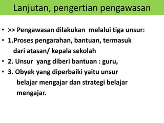 Lanjutan, pengertian pengawasan
• >> Pengawasan dilakukan melalui tiga unsur:
• 1.Proses pengarahan, bantuan, termasuk
dari atasan/ kepala sekolah
• 2. Unsur yang diberi bantuan : guru,
• 3. Obyek yang diperbaiki yaitu unsur
belajar mengajar dan strategi belajar
mengajar.
 