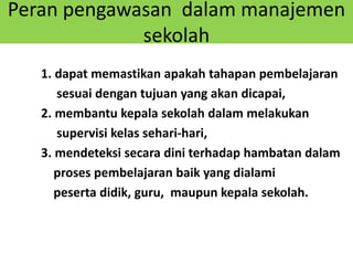 Peran pengawasan dalam manajemen
sekolah
1. dapat memastikan apakah tahapan pembelajaran
sesuai dengan tujuan yang akan dicapai,
2. membantu kepala sekolah dalam melakukan
supervisi kelas sehari-hari,
3. mendeteksi secara dini terhadap hambatan dalam
proses pembelajaran baik yang dialami
peserta didik, guru, maupun kepala sekolah.
 