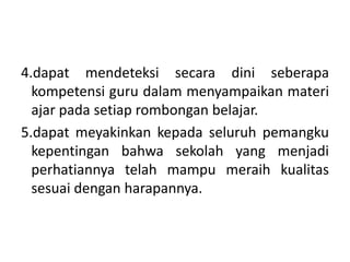 4.dapat mendeteksi secara dini seberapa
kompetensi guru dalam menyampaikan materi
ajar pada setiap rombongan belajar.
5.dapat meyakinkan kepada seluruh pemangku
kepentingan bahwa sekolah yang menjadi
perhatiannya telah mampu meraih kualitas
sesuai dengan harapannya.
 