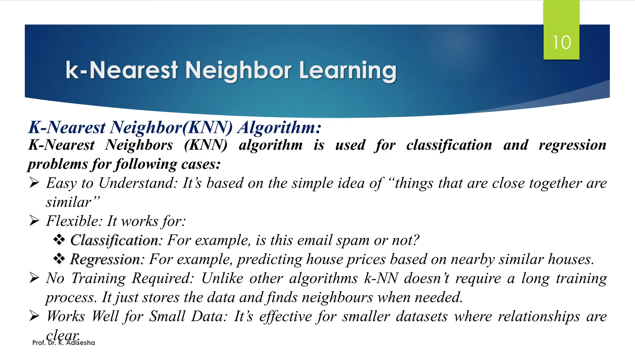 k-Nearest Neighbor Learning
10
K-Nearest Neighbor(KNN) Algorithm:
K-Nearest Neighbors (KNN) algorithm is used for classification and regression
problems for following cases:
➢ Easy to Understand: It’s based on the simple idea of “things that are close together are
similar”
➢ Flexible: It works for:
❖ Classification: For example, is this email spam or not?
❖ Regression: For example, predicting house prices based on nearby similar houses.
➢ No Training Required: Unlike other algorithms k-NN doesn’t require a long training
process. It just stores the data and finds neighbours when needed.
➢ Works Well for Small Data: It’s effective for smaller datasets where relationships are
clear.
Prof. Dr. K. Adisesha
 