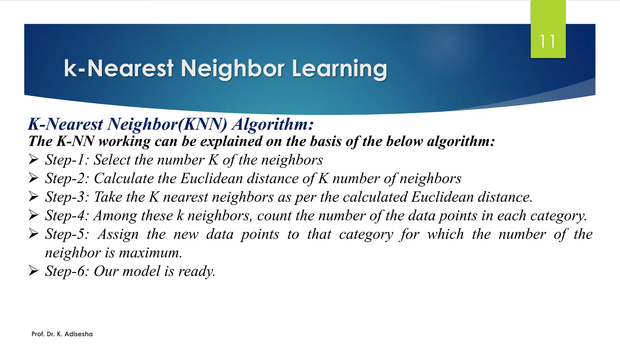 k-Nearest Neighbor Learning
11
K-Nearest Neighbor(KNN) Algorithm:
The K-NN working can be explained on the basis of the below algorithm:
➢ Step-1: Select the number K of the neighbors
➢ Step-2: Calculate the Euclidean distance of K number of neighbors
➢ Step-3: Take the K nearest neighbors as per the calculated Euclidean distance.
➢ Step-4: Among these k neighbors, count the number of the data points in each category.
➢ Step-5: Assign the new data points to that category for which the number of the
neighbor is maximum.
➢ Step-6: Our model is ready.
Prof. Dr. K. Adisesha
 