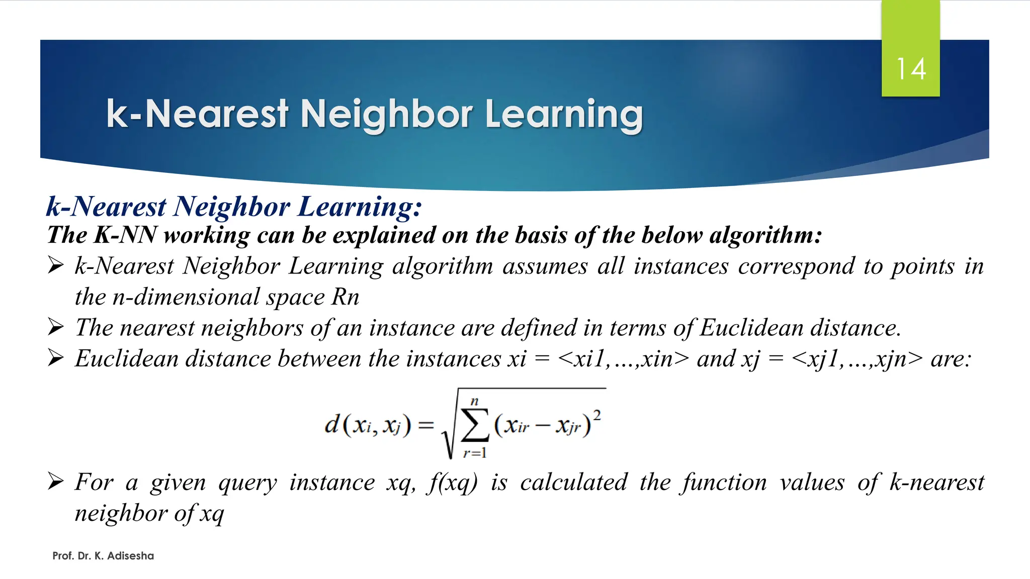 k-Nearest Neighbor Learning
14
k-Nearest Neighbor Learning:
The K-NN working can be explained on the basis of the below algorithm:
➢ k-Nearest Neighbor Learning algorithm assumes all instances correspond to points in
the n-dimensional space Rn
➢ The nearest neighbors of an instance are defined in terms of Euclidean distance.
➢ Euclidean distance between the instances xi = <xi1,…,xin> and xj = <xj1,…,xjn> are:
➢ For a given query instance xq, f(xq) is calculated the function values of k-nearest
neighbor of xq
Prof. Dr. K. Adisesha
 
