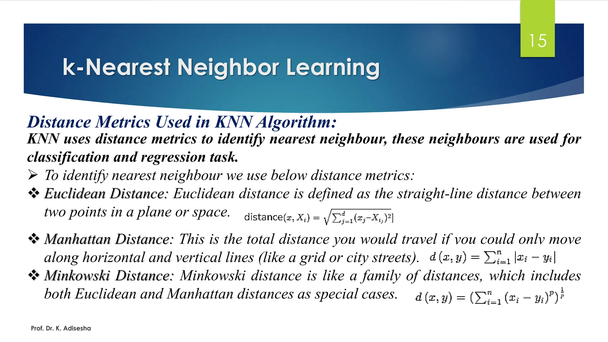 k-Nearest Neighbor Learning
15
Distance Metrics Used in KNN Algorithm:
KNN uses distance metrics to identify nearest neighbour, these neighbours are used for
classification and regression task.
➢ To identify nearest neighbour we use below distance metrics:
❖ Euclidean Distance: Euclidean distance is defined as the straight-line distance between
two points in a plane or space.
❖ Manhattan Distance: This is the total distance you would travel if you could only move
along horizontal and vertical lines (like a grid or city streets).
❖ Minkowski Distance: Minkowski distance is like a family of distances, which includes
both Euclidean and Manhattan distances as special cases.
Prof. Dr. K. Adisesha
 