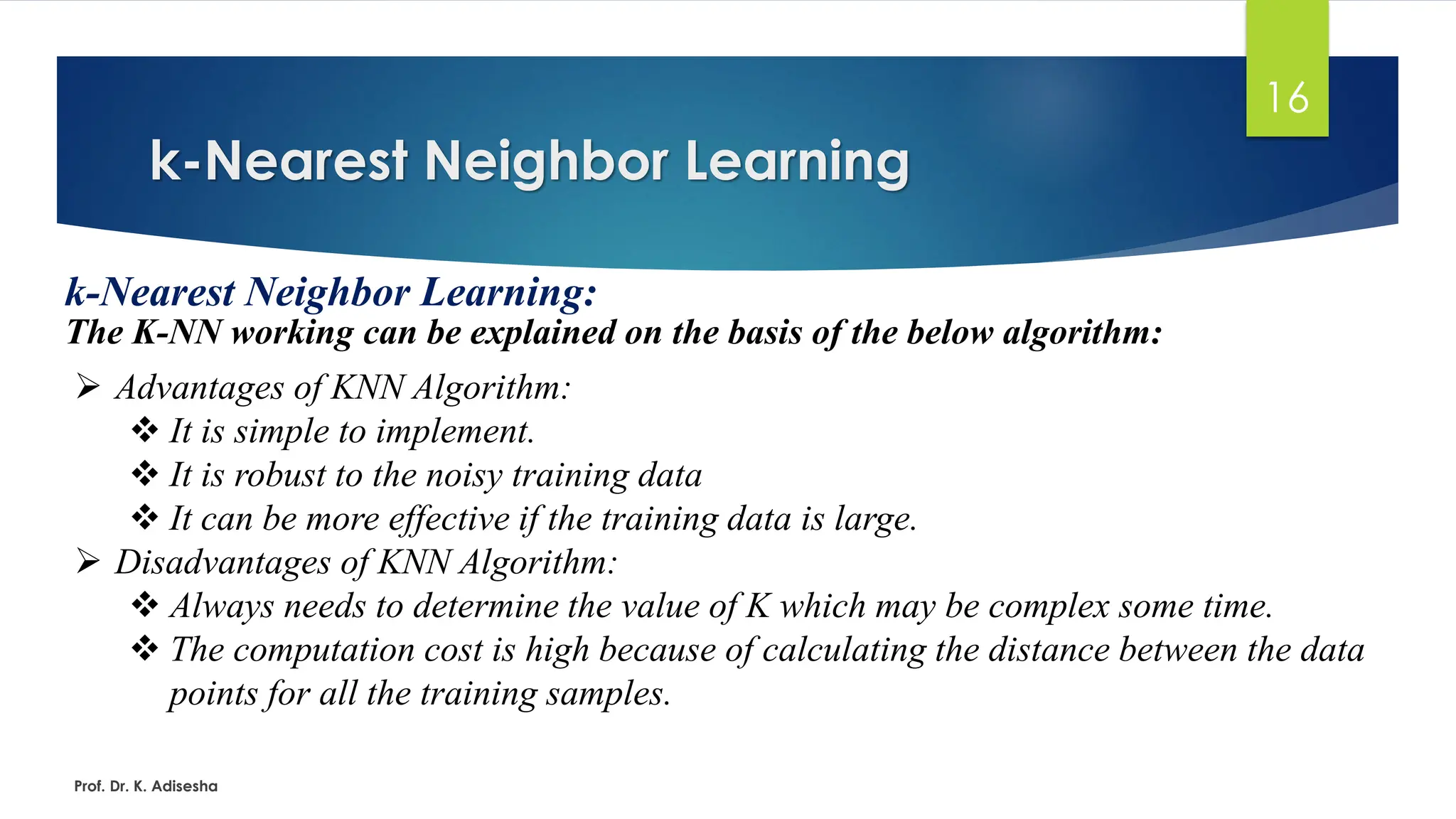 k-Nearest Neighbor Learning
16
k-Nearest Neighbor Learning:
The K-NN working can be explained on the basis of the below algorithm:
Prof. Dr. K. Adisesha
➢ Advantages of KNN Algorithm:
❖ It is simple to implement.
❖ It is robust to the noisy training data
❖ It can be more effective if the training data is large.
➢ Disadvantages of KNN Algorithm:
❖ Always needs to determine the value of K which may be complex some time.
❖ The computation cost is high because of calculating the distance between the data
points for all the training samples.
 