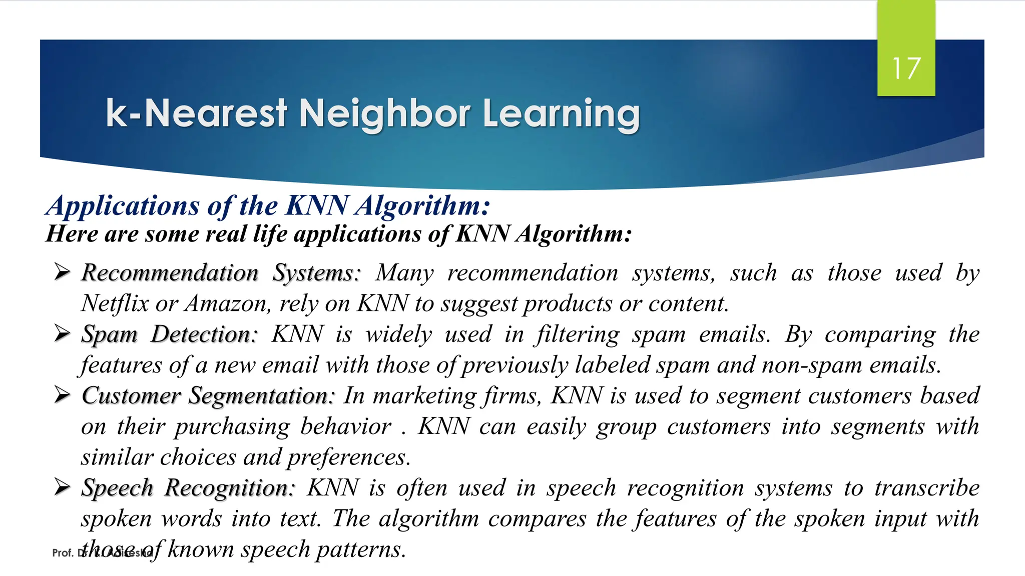 k-Nearest Neighbor Learning
17
Applications of the KNN Algorithm:
Here are some real life applications of KNN Algorithm:
Prof. Dr. K. Adisesha
➢ Recommendation Systems: Many recommendation systems, such as those used by
Netflix or Amazon, rely on KNN to suggest products or content.
➢ Spam Detection: KNN is widely used in filtering spam emails. By comparing the
features of a new email with those of previously labeled spam and non-spam emails.
➢ Customer Segmentation: In marketing firms, KNN is used to segment customers based
on their purchasing behavior . KNN can easily group customers into segments with
similar choices and preferences.
➢ Speech Recognition: KNN is often used in speech recognition systems to transcribe
spoken words into text. The algorithm compares the features of the spoken input with
those of known speech patterns.
 