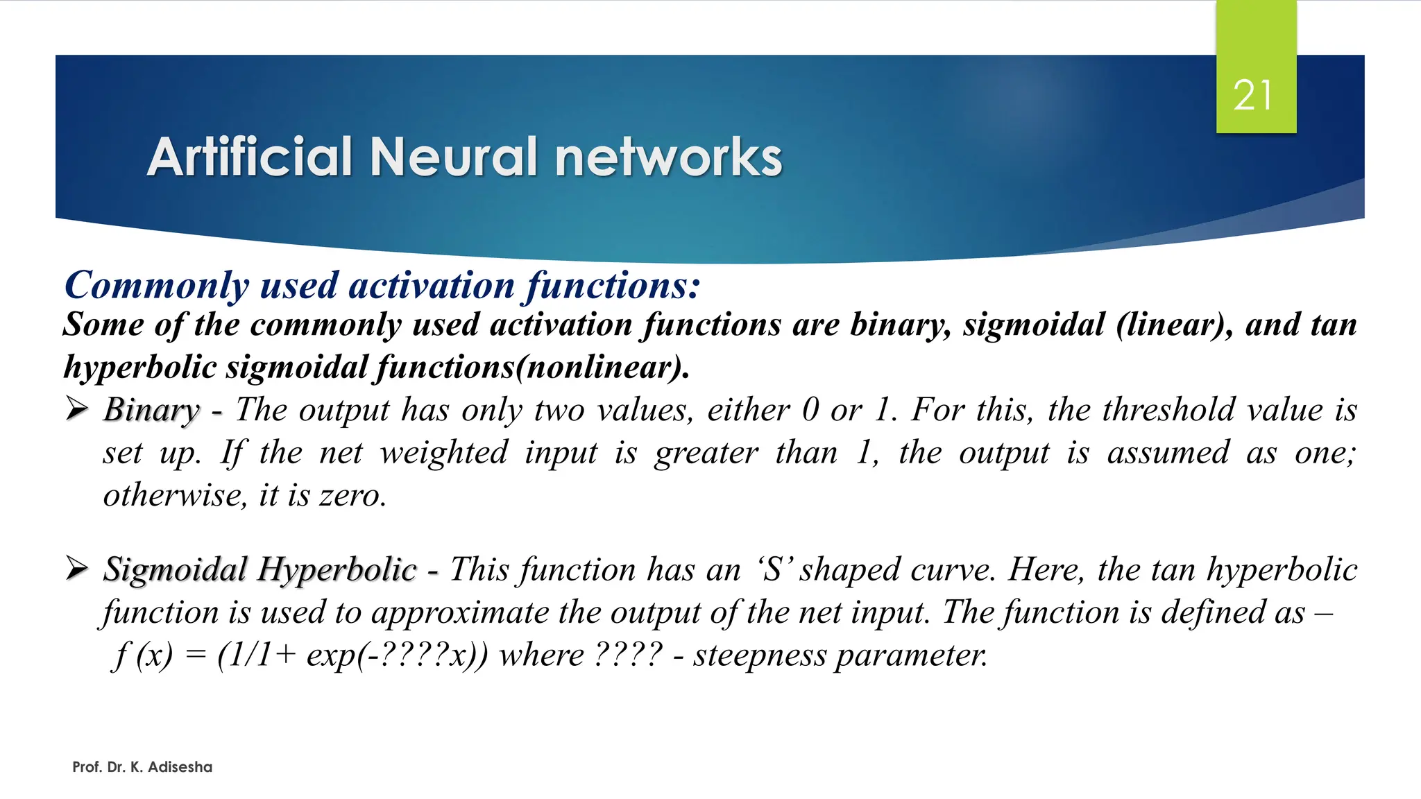 Artificial Neural networks
21
Commonly used activation functions:
Some of the commonly used activation functions are binary, sigmoidal (linear), and tan
hyperbolic sigmoidal functions(nonlinear).
➢ Binary - The output has only two values, either 0 or 1. For this, the threshold value is
set up. If the net weighted input is greater than 1, the output is assumed as one;
otherwise, it is zero.
➢ Sigmoidal Hyperbolic - This function has an ‘S’ shaped curve. Here, the tan hyperbolic
function is used to approximate the output of the net input. The function is defined as –
f (x) = (1/1+ exp(-????x)) where ???? - steepness parameter.
Prof. Dr. K. Adisesha
 