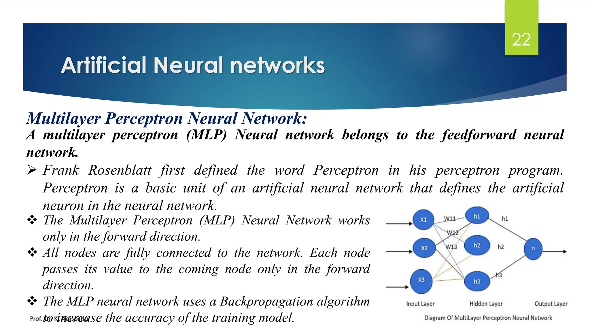 Artificial Neural networks
22
Multilayer Perceptron Neural Network:
A multilayer perceptron (MLP) Neural network belongs to the feedforward neural
network.
➢ Frank Rosenblatt first defined the word Perceptron in his perceptron program.
Perceptron is a basic unit of an artificial neural network that defines the artificial
neuron in the neural network.
Prof. Dr. K. Adisesha
❖ The Multilayer Perceptron (MLP) Neural Network works
only in the forward direction.
❖ All nodes are fully connected to the network. Each node
passes its value to the coming node only in the forward
direction.
❖ The MLP neural network uses a Backpropagation algorithm
to increase the accuracy of the training model.
 