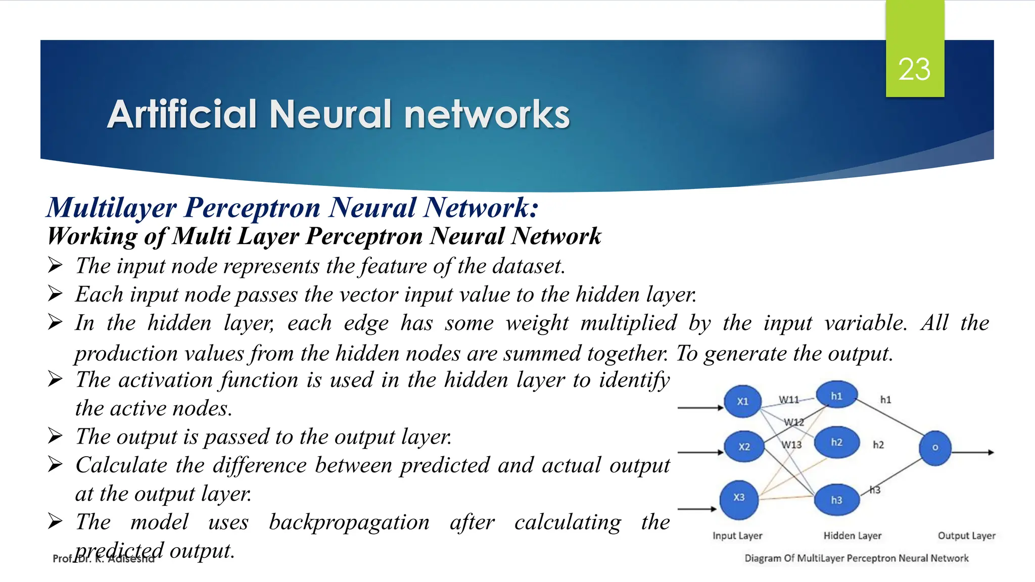 Artificial Neural networks
23
Multilayer Perceptron Neural Network:
Working of Multi Layer Perceptron Neural Network
➢ The input node represents the feature of the dataset.
➢ Each input node passes the vector input value to the hidden layer.
➢ In the hidden layer, each edge has some weight multiplied by the input variable. All the
production values from the hidden nodes are summed together. To generate the output.
Prof. Dr. K. Adisesha
➢ The activation function is used in the hidden layer to identify
the active nodes.
➢ The output is passed to the output layer.
➢ Calculate the difference between predicted and actual output
at the output layer.
➢ The model uses backpropagation after calculating the
predicted output.
 