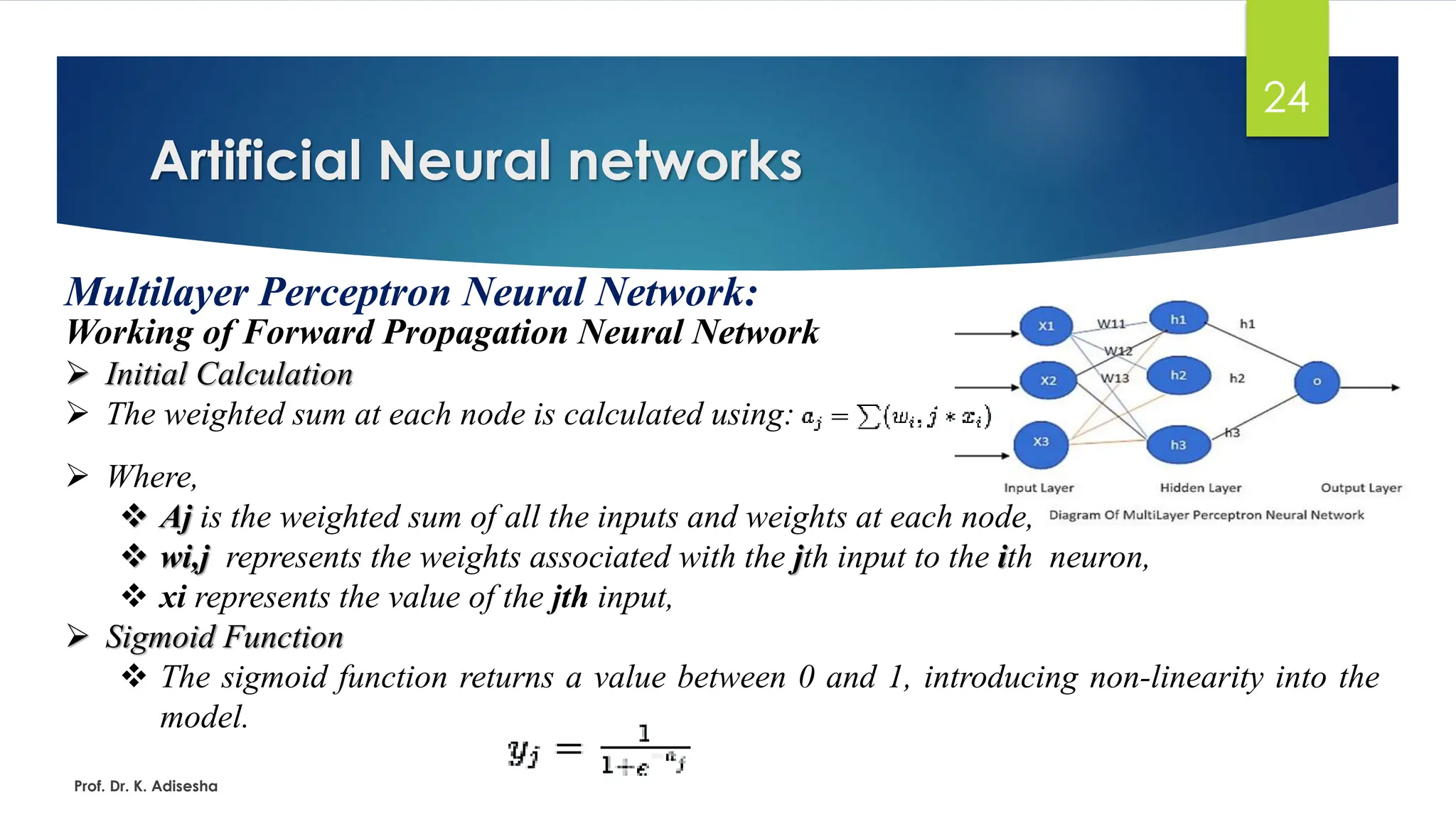 Artificial Neural networks
24
Multilayer Perceptron Neural Network:
Working of Forward Propagation Neural Network
➢ Initial Calculation
➢ The weighted sum at each node is calculated using:
Prof. Dr. K. Adisesha
➢ Where,
❖ Aj is the weighted sum of all the inputs and weights at each node,
❖ wi,j represents the weights associated with the jth input to the ith neuron,
❖ xi represents the value of the jth input,
➢ Sigmoid Function
❖ The sigmoid function returns a value between 0 and 1, introducing non-linearity into the
model.
 