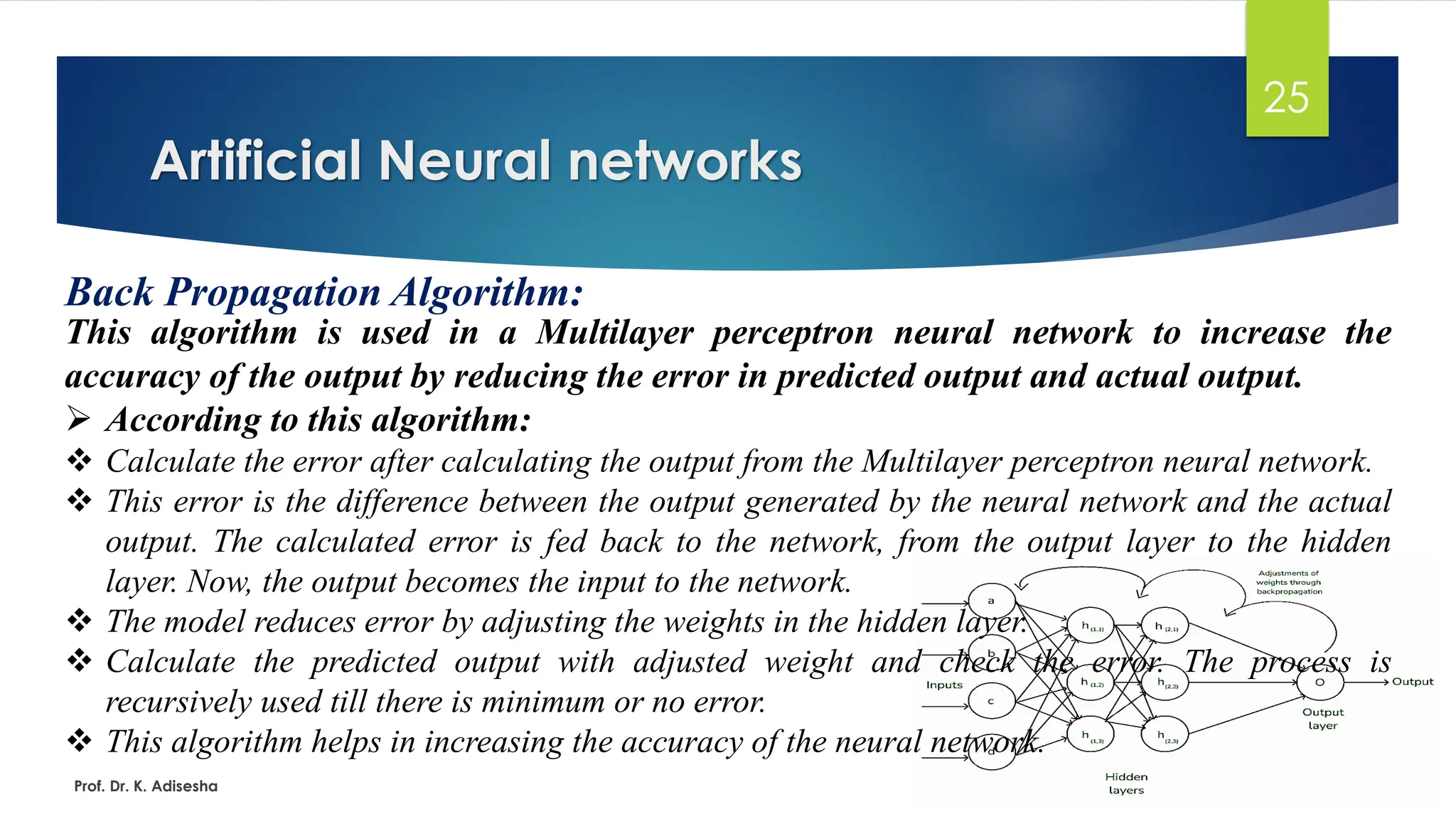Artificial Neural networks
25
Back Propagation Algorithm:
This algorithm is used in a Multilayer perceptron neural network to increase the
accuracy of the output by reducing the error in predicted output and actual output.
➢ According to this algorithm:
❖ Calculate the error after calculating the output from the Multilayer perceptron neural network.
❖ This error is the difference between the output generated by the neural network and the actual
output. The calculated error is fed back to the network, from the output layer to the hidden
layer. Now, the output becomes the input to the network.
❖ The model reduces error by adjusting the weights in the hidden layer.
❖ Calculate the predicted output with adjusted weight and check the error. The process is
recursively used till there is minimum or no error.
❖ This algorithm helps in increasing the accuracy of the neural network.
Prof. Dr. K. Adisesha
 