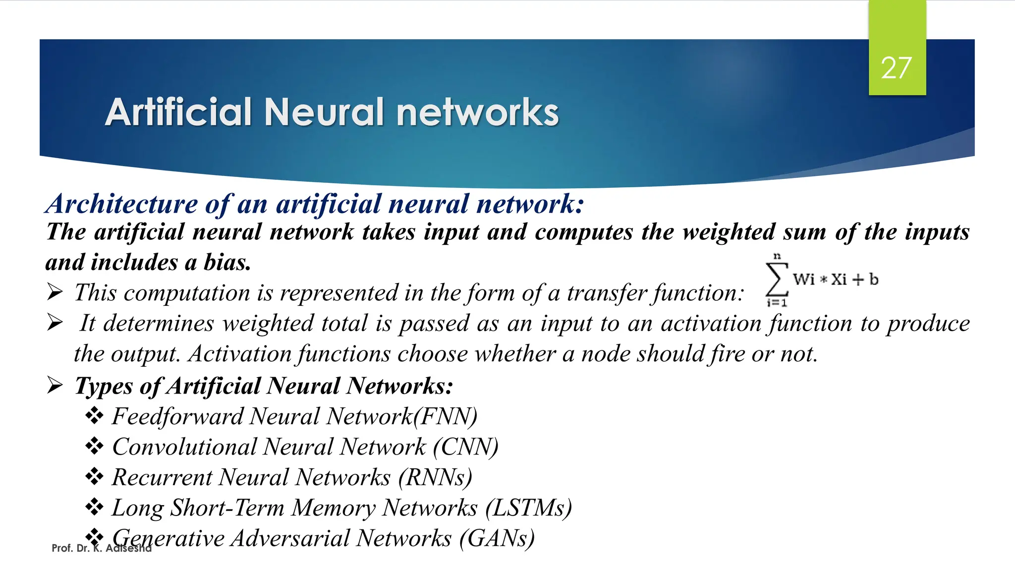 Artificial Neural networks
27
Architecture of an artificial neural network:
The artificial neural network takes input and computes the weighted sum of the inputs
and includes a bias.
➢ This computation is represented in the form of a transfer function:
➢ It determines weighted total is passed as an input to an activation function to produce
the output. Activation functions choose whether a node should fire or not.
Prof. Dr. K. Adisesha
➢ Types of Artificial Neural Networks:
❖ Feedforward Neural Network(FNN)
❖ Convolutional Neural Network (CNN)
❖ Recurrent Neural Networks (RNNs)
❖ Long Short-Term Memory Networks (LSTMs)
❖ Generative Adversarial Networks (GANs)
 
