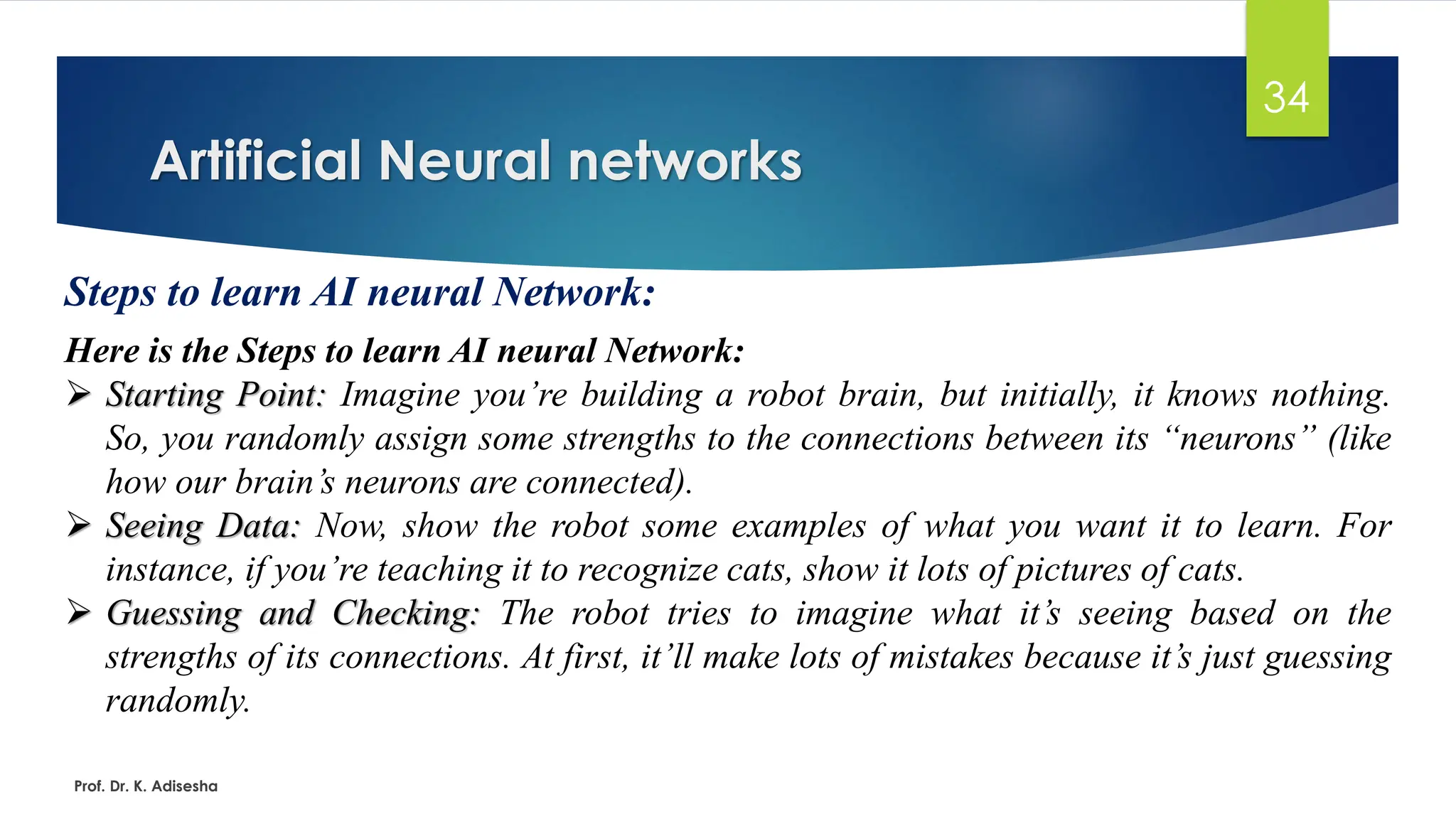 Artificial Neural networks
34
Steps to learn AI neural Network:
Here is the Steps to learn AI neural Network:
➢ Starting Point: Imagine you’re building a robot brain, but initially, it knows nothing.
So, you randomly assign some strengths to the connections between its “neurons” (like
how our brain’s neurons are connected).
➢ Seeing Data: Now, show the robot some examples of what you want it to learn. For
instance, if you’re teaching it to recognize cats, show it lots of pictures of cats.
➢ Guessing and Checking: The robot tries to imagine what it’s seeing based on the
strengths of its connections. At first, it’ll make lots of mistakes because it’s just guessing
randomly.
Prof. Dr. K. Adisesha
 