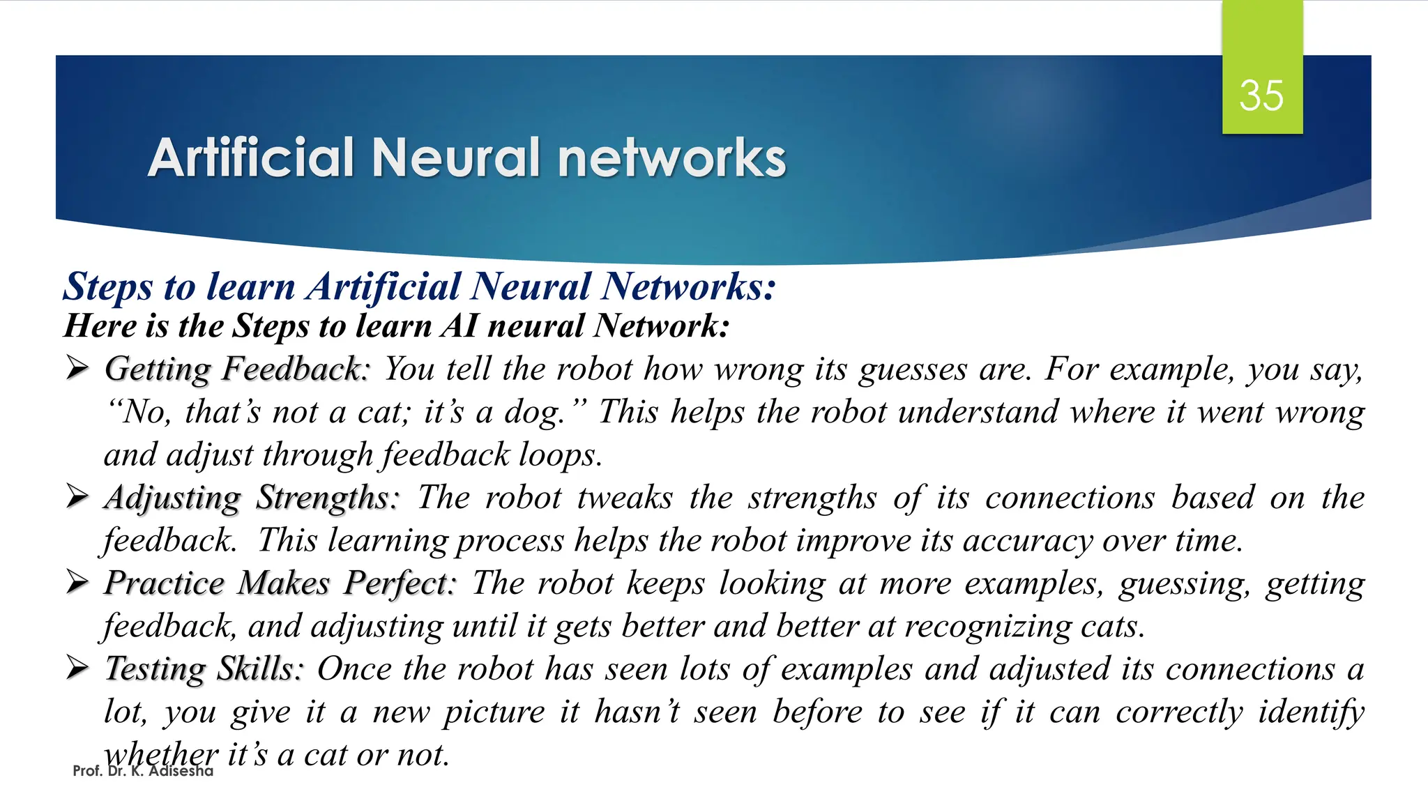 Artificial Neural networks
35
Steps to learn Artificial Neural Networks:
Here is the Steps to learn AI neural Network:
➢ Getting Feedback: You tell the robot how wrong its guesses are. For example, you say,
“No, that’s not a cat; it’s a dog.” This helps the robot understand where it went wrong
and adjust through feedback loops.
➢ Adjusting Strengths: The robot tweaks the strengths of its connections based on the
feedback. This learning process helps the robot improve its accuracy over time.
➢ Practice Makes Perfect: The robot keeps looking at more examples, guessing, getting
feedback, and adjusting until it gets better and better at recognizing cats.
➢ Testing Skills: Once the robot has seen lots of examples and adjusted its connections a
lot, you give it a new picture it hasn’t seen before to see if it can correctly identify
whether it’s a cat or not.
Prof. Dr. K. Adisesha
 