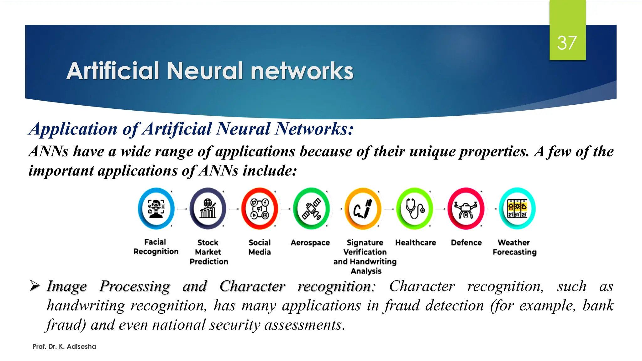 Artificial Neural networks
37
Application of Artificial Neural Networks:
ANNs have a wide range of applications because of their unique properties. A few of the
important applications of ANNs include:
➢ Image Processing and Character recognition: Character recognition, such as
handwriting recognition, has many applications in fraud detection (for example, bank
fraud) and even national security assessments.
Prof. Dr. K. Adisesha
 