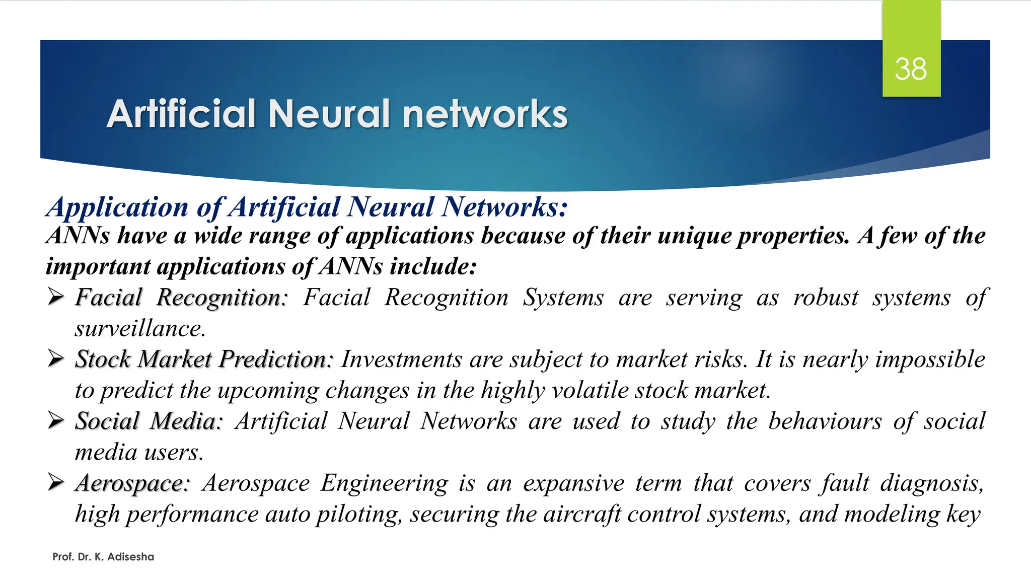 Artificial Neural networks
38
Application of Artificial Neural Networks:
ANNs have a wide range of applications because of their unique properties. A few of the
important applications of ANNs include:
➢ Facial Recognition: Facial Recognition Systems are serving as robust systems of
surveillance.
➢ Stock Market Prediction: Investments are subject to market risks. It is nearly impossible
to predict the upcoming changes in the highly volatile stock market.
➢ Social Media: Artificial Neural Networks are used to study the behaviours of social
media users.
➢ Aerospace: Aerospace Engineering is an expansive term that covers fault diagnosis,
high performance auto piloting, securing the aircraft control systems, and modeling key
Prof. Dr. K. Adisesha
 