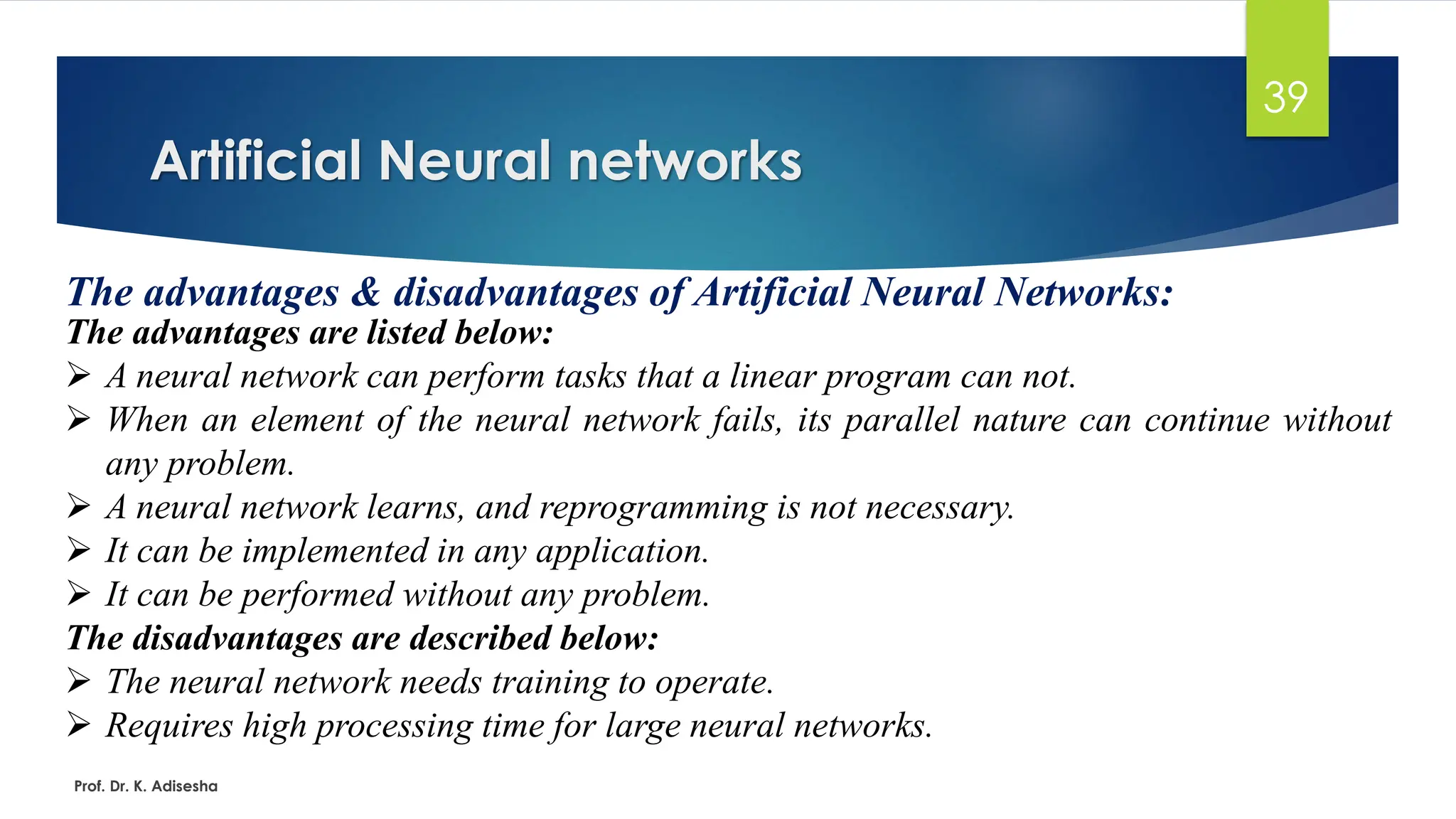 Artificial Neural networks
39
The advantages & disadvantages of Artificial Neural Networks:
The advantages are listed below:
➢ A neural network can perform tasks that a linear program can not.
➢ When an element of the neural network fails, its parallel nature can continue without
any problem.
➢ A neural network learns, and reprogramming is not necessary.
➢ It can be implemented in any application.
➢ It can be performed without any problem.
The disadvantages are described below:
➢ The neural network needs training to operate.
➢ Requires high processing time for large neural networks.
Prof. Dr. K. Adisesha
 