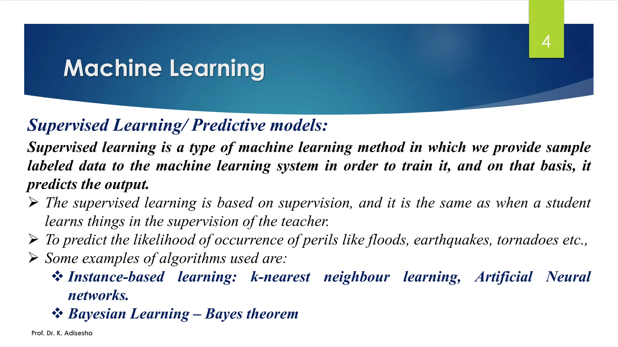 Machine Learning
4
Supervised Learning/ Predictive models:
Supervised learning is a type of machine learning method in which we provide sample
labeled data to the machine learning system in order to train it, and on that basis, it
predicts the output.
➢ The supervised learning is based on supervision, and it is the same as when a student
learns things in the supervision of the teacher.
➢ To predict the likelihood of occurrence of perils like floods, earthquakes, tornadoes etc.,
➢ Some examples of algorithms used are:
❖ Instance-based learning: k-nearest neighbour learning, Artificial Neural
networks.
❖ Bayesian Learning – Bayes theorem
Prof. Dr. K. Adisesha
 