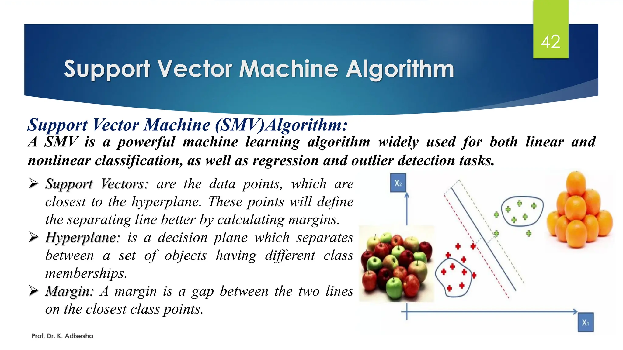 Support Vector Machine Algorithm
42
Support Vector Machine (SMV)Algorithm:
A SMV is a powerful machine learning algorithm widely used for both linear and
nonlinear classification, as well as regression and outlier detection tasks.
Prof. Dr. K. Adisesha
➢ Support Vectors: are the data points, which are
closest to the hyperplane. These points will define
the separating line better by calculating margins.
➢ Hyperplane: is a decision plane which separates
between a set of objects having different class
memberships.
➢ Margin: A margin is a gap between the two lines
on the closest class points.
 