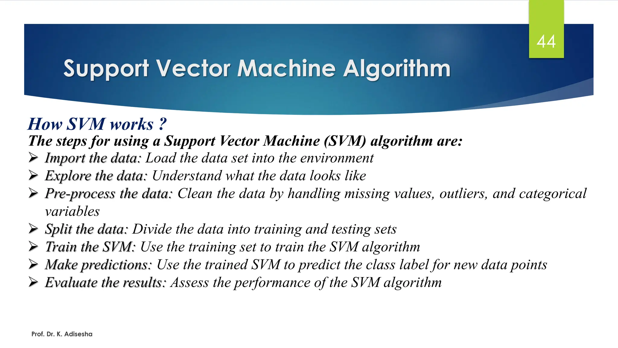 Support Vector Machine Algorithm
44
How SVM works ?
The steps for using a Support Vector Machine (SVM) algorithm are:
Prof. Dr. K. Adisesha
➢ Import the data: Load the data set into the environment
➢ Explore the data: Understand what the data looks like
➢ Pre-process the data: Clean the data by handling missing values, outliers, and categorical
variables
➢ Split the data: Divide the data into training and testing sets
➢ Train the SVM: Use the training set to train the SVM algorithm
➢ Make predictions: Use the trained SVM to predict the class label for new data points
➢ Evaluate the results: Assess the performance of the SVM algorithm
 
