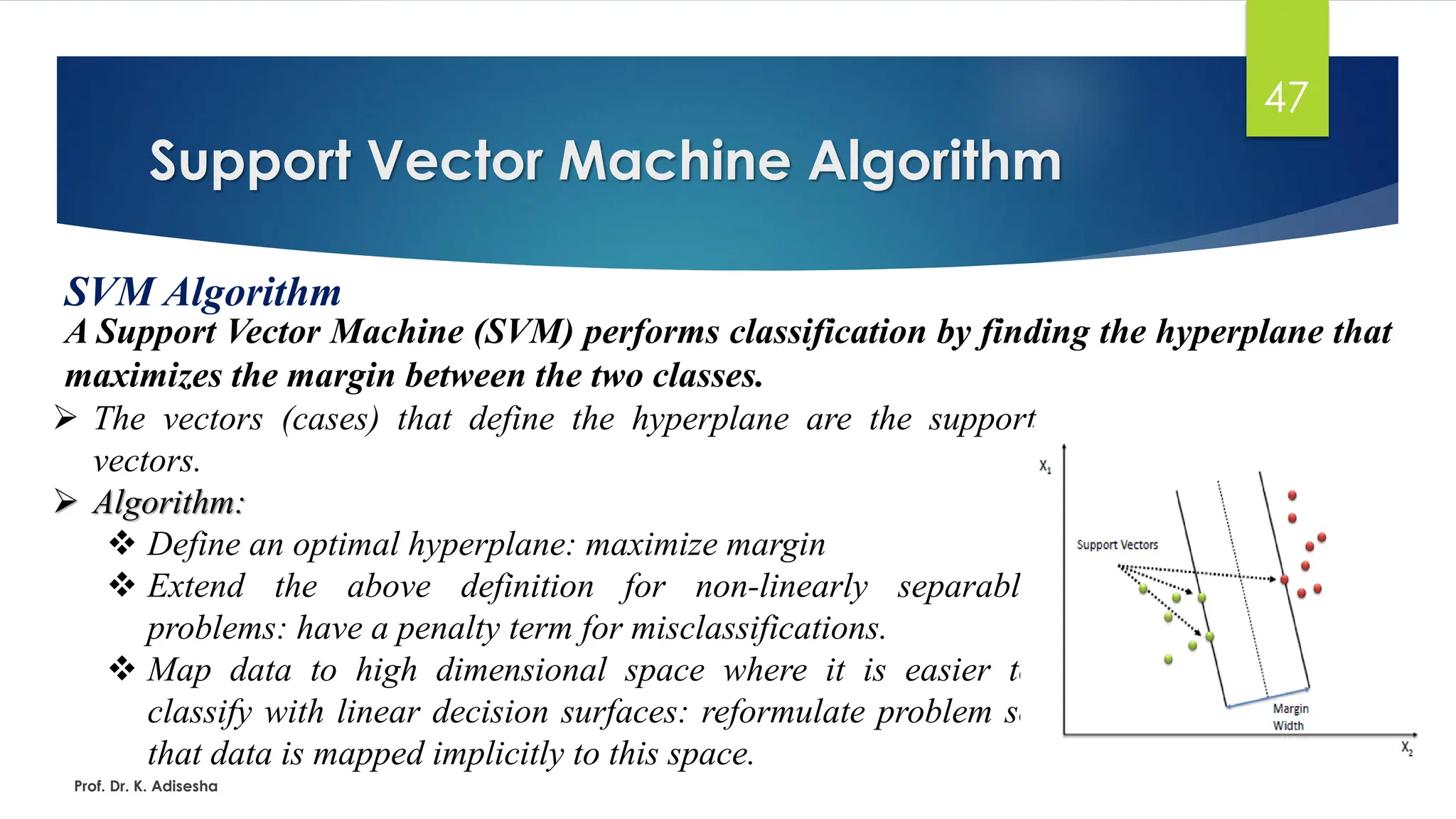 Support Vector Machine Algorithm
47
SVM Algorithm
A Support Vector Machine (SVM) performs classification by finding the hyperplane that
maximizes the margin between the two classes.
Prof. Dr. K. Adisesha
➢ The vectors (cases) that define the hyperplane are the support
vectors.
➢ Algorithm:
❖ Define an optimal hyperplane: maximize margin
❖ Extend the above definition for non-linearly separable
problems: have a penalty term for misclassifications.
❖ Map data to high dimensional space where it is easier to
classify with linear decision surfaces: reformulate problem so
that data is mapped implicitly to this space.
 